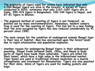  The pugmarks of tigers used for census have indicated that only
3,000 Bengal tigers are alive in the forests. A survey of tigers
conducted in 2010, estimates that only 1167-1657 tigers are in
India, 200-419 tigers in Bangladesh, 100-194 tigers in Nepal, and
67-81 tigers in Bhutan.
 The pugmark method of counting of tigers is not foolproof, as
pointed out by many environmentalists. Nowadays, modern camera
trap is used for the counting of tigers. This has led to a new finding
that the area occupied by tigers has also reduced considerably by 41
percent since 1990.
 The main reason for the condition of endangered animals Bengal tiger
is their loss of habitat. Man has encroached upon the forest lands
due to rapid urbanization and population explosion.
 Another reason for endangering Bengal tigers is their widespread
poaching. Illegal trade between India, China, and Nepal in body
parts of tigers have made them vulnerable. Tigers are killed for
their bones, which have a high value in the international market.
Tiger bones are used in traditional Chinese medicines as a muscle
strengthener and treatment for Rheumatism. Tigers are also poached
for their skins. Skins of tigers are used for making jackets and
bags.
 