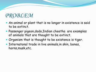 PROBLEM
 An animal or plant that is no longer in existence is said
to be extinct.
 Passenger pigeon,dodo,Indian cheetha are examples
of animals that are thought to be extinct.
 Organism that is thought to be existence is tiger.
 Internatonal trade in live animals,in skin, bones,
horns,musk,etc.
 