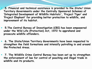  5. Financial and technical assistance is provided to the State/ Union
Territory Governments under the Centrally Sponsored Schemes of
‘Integrated Development of Wildlife Habitats', ‘Project Tiger’ and
‘Project Elephant’ for providing better protection to wildlife, and
improvement of its habitat.
 5.The Central Bureau of Investigation (CBI) has been empowered
under the Wild Life (Protection) Act, 1972 to apprehend and
prosecute wildlife offenders.
 6. The State/Union Territory Governments have been requested to
strengthen the field formations and intensify patrolling in and around
the Protected Areas.
 7. The Wildlife Crime Control Bureau has been set up to strengthen
the enforcement of law for control of poaching and illegal trade in
wildlife and its products.
 