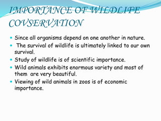 IMPORTANCE OF WILDLIFE
COVSERVATION
 Since all organisms depend on one another in nature.
 The survival of wildlife is ultimately linked to our own
survival.
 Study of wildlife is of scientific importance.
 Wild animals exhibits enormous variety and most of
them are very beautiful.
 Viewing of wild animals in zoos is of economic
importance.
 