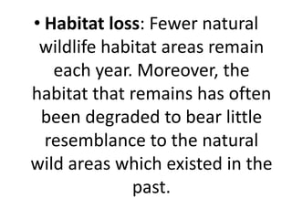 • Habitat loss: Fewer natural
wildlife habitat areas remain
each year. Moreover, the
habitat that remains has often
been degraded to bear little
resemblance to the natural
wild areas which existed in the
past.
 
