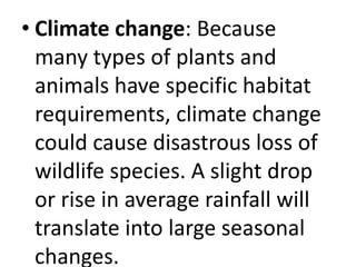 • Climate change: Because
many types of plants and
animals have specific habitat
requirements, climate change
could cause disastrous loss of
wildlife species. A slight drop
or rise in average rainfall will
translate into large seasonal
changes.
 