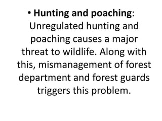 • Hunting and poaching:
Unregulated hunting and
poaching causes a major
threat to wildlife. Along with
this, mismanagement of forest
department and forest guards
triggers this problem.
 