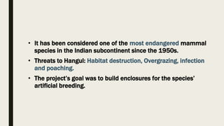• It has been considered one of the most endangered mammal
species in the Indian subcontinent since the 1950s.
• Threats to Hangul: Habitat destruction, Overgrazing, infection
and poaching.
• The project’s goal was to build enclosures for the species’
artificial breeding.
 