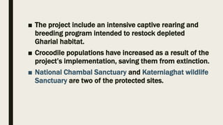 ■ The project include an intensive captive rearing and
breeding program intended to restock depleted
Gharial habitat.
■ Crocodile populations have increased as a result of the
project’s implementation, saving them from extinction.
■ National Chambal Sanctuary and Katerniaghat wildlife
Sanctuary are two of the protected sites.
 