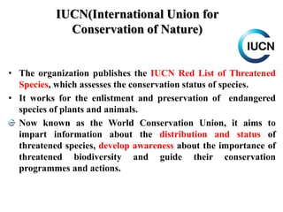 IUCN(International Union for
Conservation of Nature)
• The organization publishes the IUCN Red List of Threatened
Species, which assesses the conservation status of species.
• It works for the enlistment and preservation of endangered
species of plants and animals.
Now known as the World Conservation Union, it aims to
impart information about the distribution and status of
threatened species, develop awareness about the importance of
threatened biodiversity and guide their conservation
programmes and actions.
 