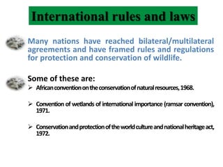 International rules and laws
Many nations have reached bilateral/multilateral
agreements and have framed rules and regulations
for protection and conservation of wildlife.
Some of these are:
 Africanconventionontheconservationofnaturalresources,1968.
 Convention of wetlands of international importance (ramsar convention),
1971.
 Conservationandprotectionoftheworldcultureandnationalheritageact,
1972.
 