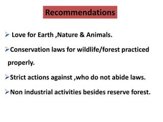 Recommendations
 Love for Earth ,Nature & Animals.
Conservation laws for wildlife/forest practiced
properly.
Strict actions against ,who do not abide laws.
Non industrial activities besides reserve forest.
 