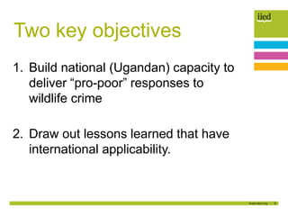 3
Two key objectives
1. Build national (Ugandan) capacity to
deliver “pro-poor” responses to
wildlife crime
2. Draw out le...