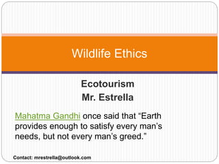 Ecotourism
Mr. Estrella
Wildlife Ethics
Contact: mrestrella@outlook.com
Mahatma Gandhi once said that “Earth
provides enough to satisfy every man’s
needs, but not every man’s greed.”
 