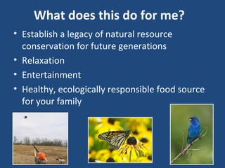 What does this do for me?
• Establish a legacy of natural resource
conservation for future generations
• Relaxation
• Entertainment
• Healthy, ecologically responsible food source
for your family
 