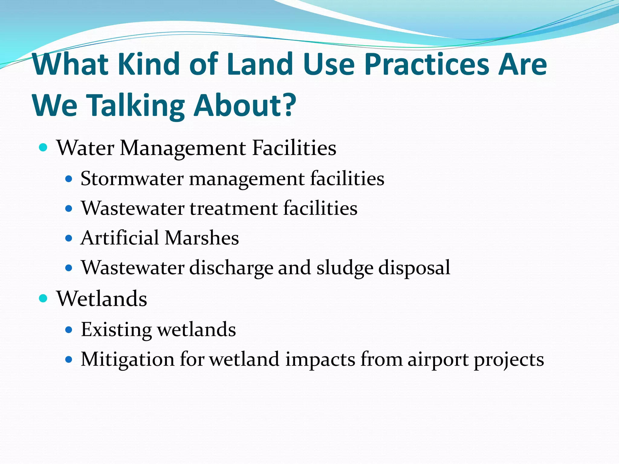 What Kind of Land Use Practices Are
We Talking About?
 Water Management Facilities
   Stormwater management facilities
   Wastewater treatment facilities
   Artificial Marshes
   Wastewater discharge and sludge disposal
 Wetlands
   Existing wetlands
   Mitigation for wetland impacts from airport projects
 