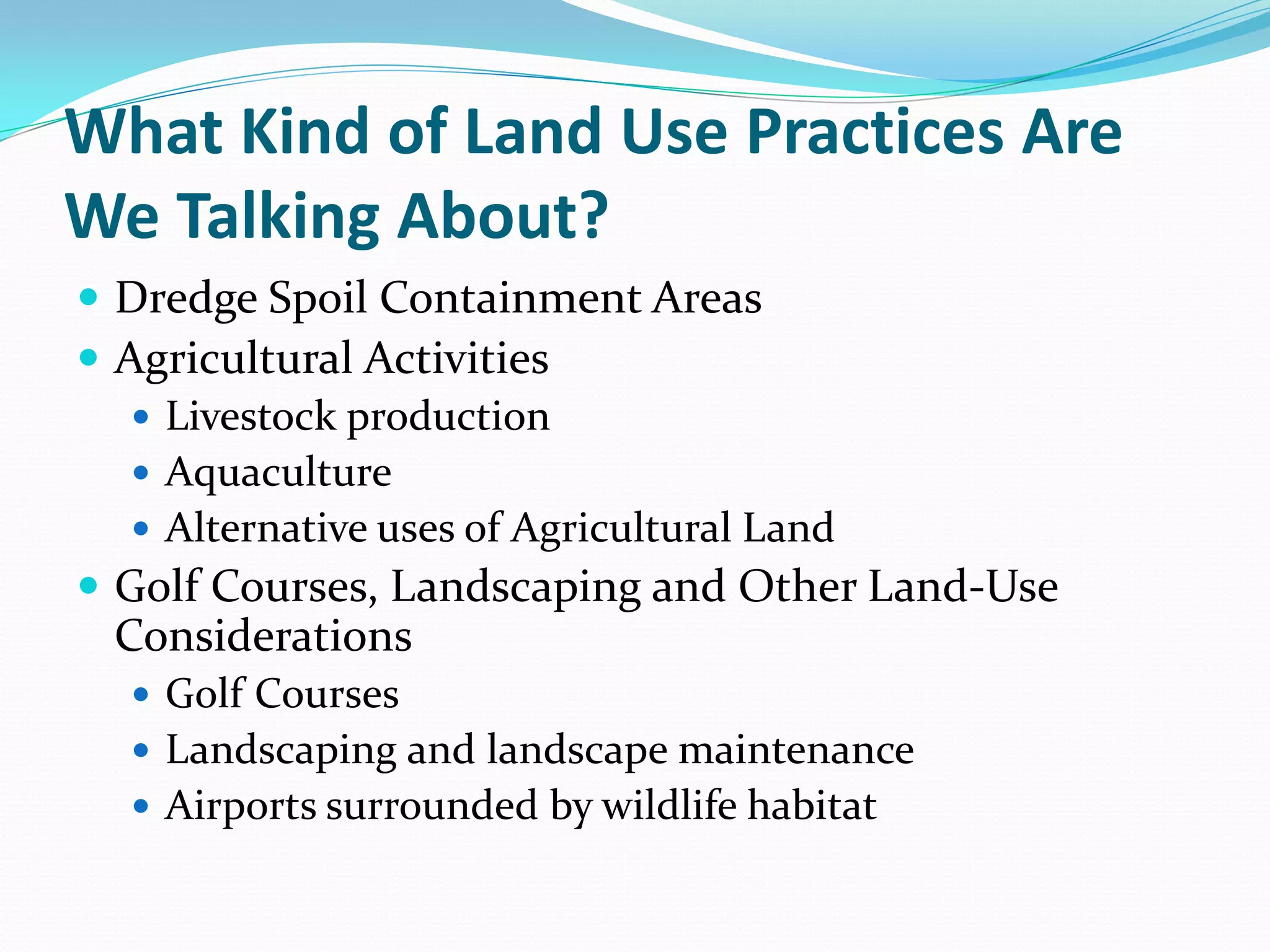 What Kind of Land Use Practices Are
We Talking About?
 Dredge Spoil Containment Areas
 Agricultural Activities
    Livestock production
    Aquaculture
    Alternative uses of Agricultural Land
 Golf Courses, Landscaping and Other Land-Use
 Considerations
   Golf Courses
   Landscaping and landscape maintenance
   Airports surrounded by wildlife habitat
 