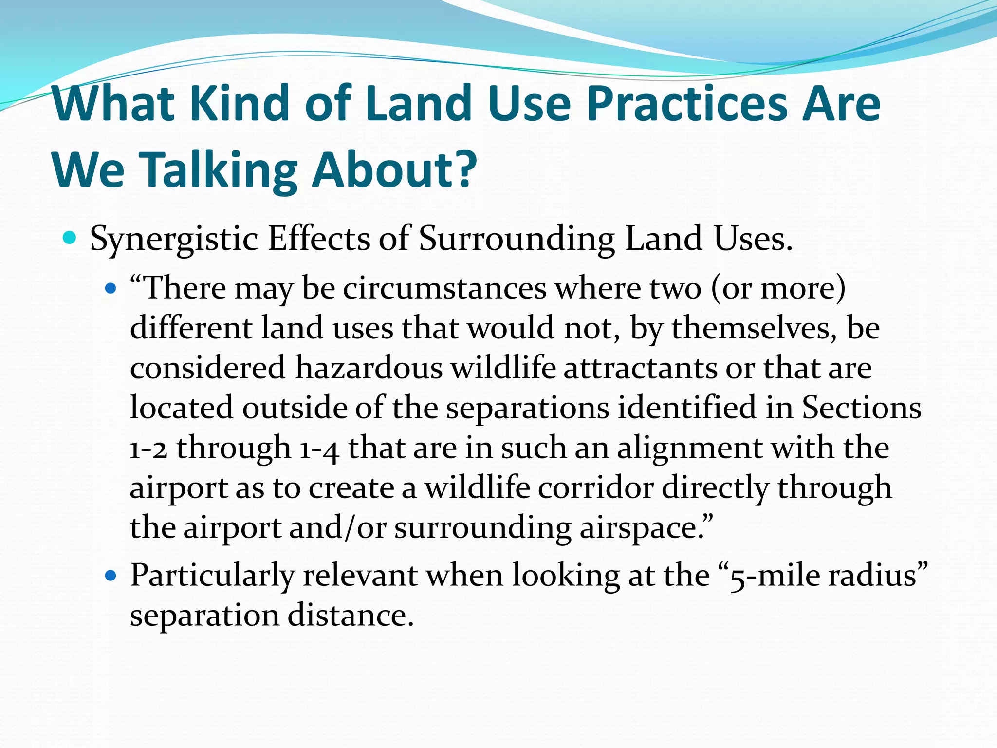 What Kind of Land Use Practices Are
We Talking About?
 Synergistic Effects of Surrounding Land Uses.
    “There may be circumstances where two (or more)
     different land uses that would not, by themselves, be
     considered hazardous wildlife attractants or that are
     located outside of the separations identified in Sections
     1-2 through 1-4 that are in such an alignment with the
     airport as to create a wildlife corridor directly through
     the airport and/or surrounding airspace.”
    Particularly relevant when looking at the “5-mile radius”
     separation distance.
 