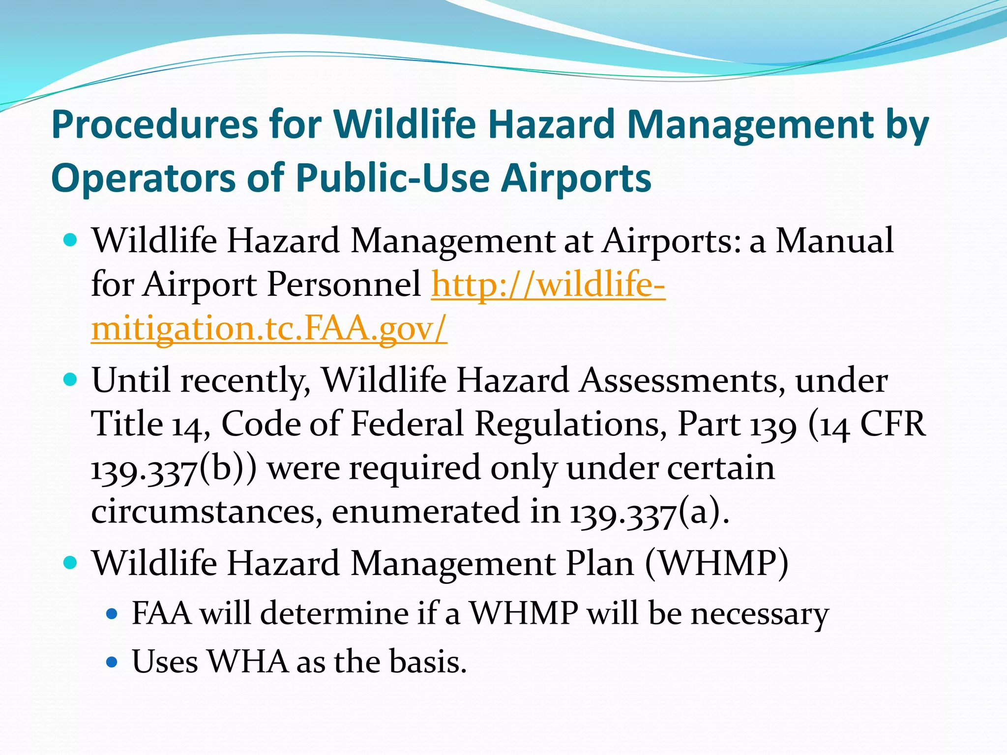 Procedures for Wildlife Hazard Management by
Operators of Public-Use Airports
 Wildlife Hazard Management at Airports: a Manual
  for Airport Personnel http://wildlife-
  mitigation.tc.FAA.gov/
 Until recently, Wildlife Hazard Assessments, under
  Title 14, Code of Federal Regulations, Part 139 (14 CFR
  139.337(b)) were required only under certain
  circumstances, enumerated in 139.337(a).
 Wildlife Hazard Management Plan (WHMP)
   FAA will determine if a WHMP will be necessary
   Uses WHA as the basis.
 