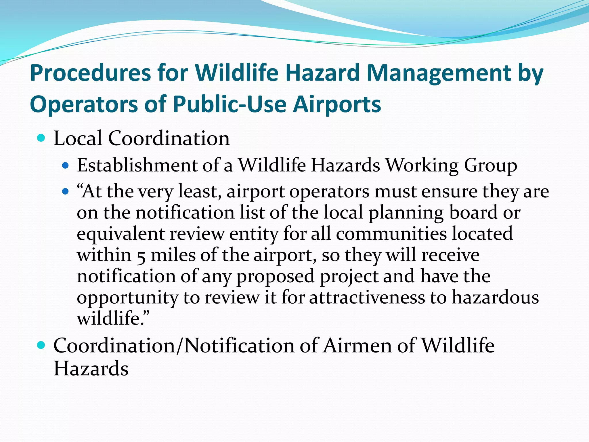 Procedures for Wildlife Hazard Management by
Operators of Public-Use Airports
 Local Coordination
    Establishment of a Wildlife Hazards Working Group
    “At the very least, airport operators must ensure they are
     on the notification list of the local planning board or
     equivalent review entity for all communities located
     within 5 miles of the airport, so they will receive
     notification of any proposed project and have the
     opportunity to review it for attractiveness to hazardous
     wildlife.”
 Coordination/Notification of Airmen of Wildlife
  Hazards
 