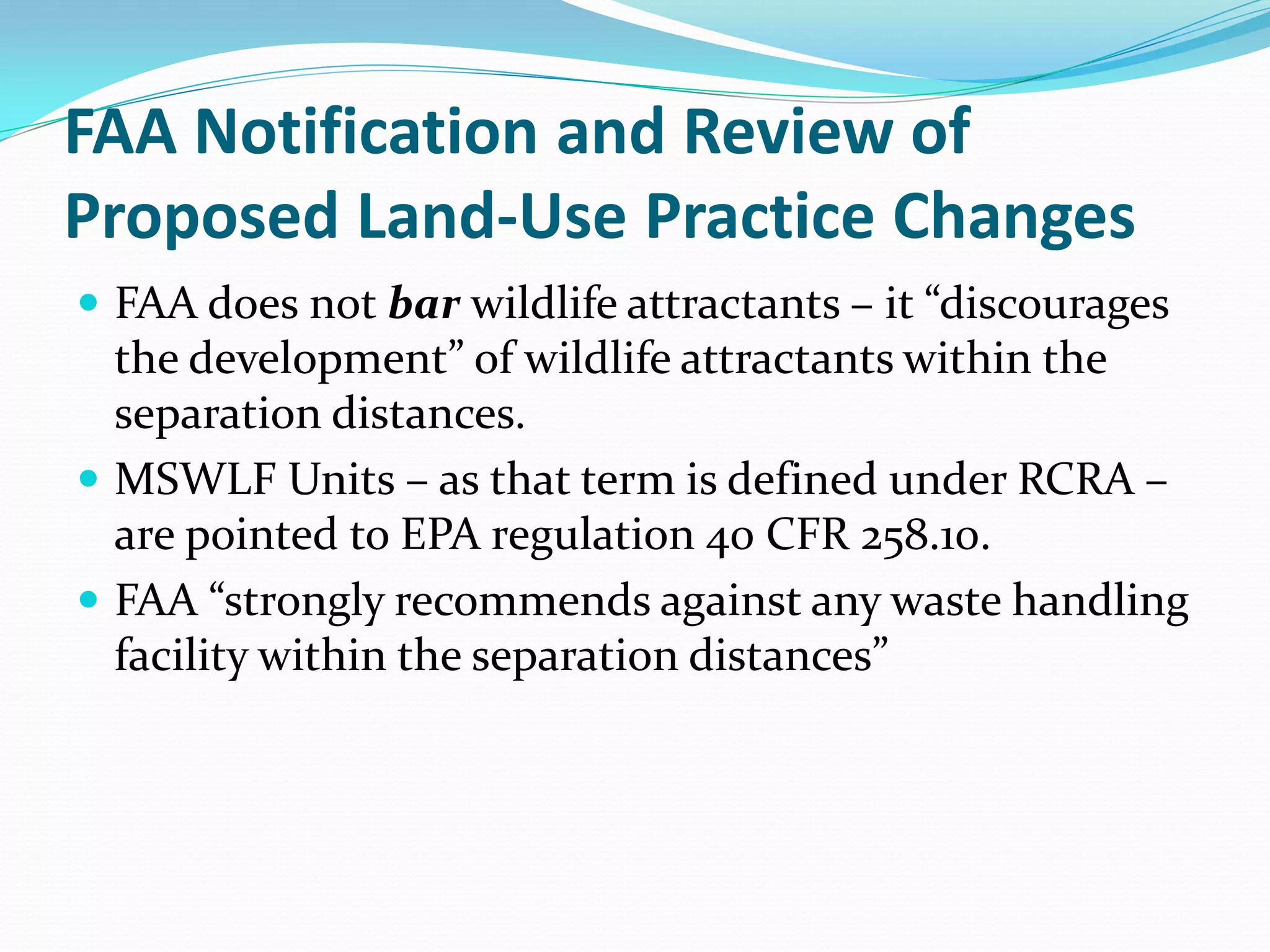 FAA Notification and Review of
Proposed Land-Use Practice Changes
 FAA does not bar wildlife attractants – it “discourages
  the development” of wildlife attractants within the
  separation distances.
 MSWLF Units – as that term is defined under RCRA –
  are pointed to EPA regulation 40 CFR 258.10.
 FAA “strongly recommends against any waste handling
  facility within the separation distances”
 