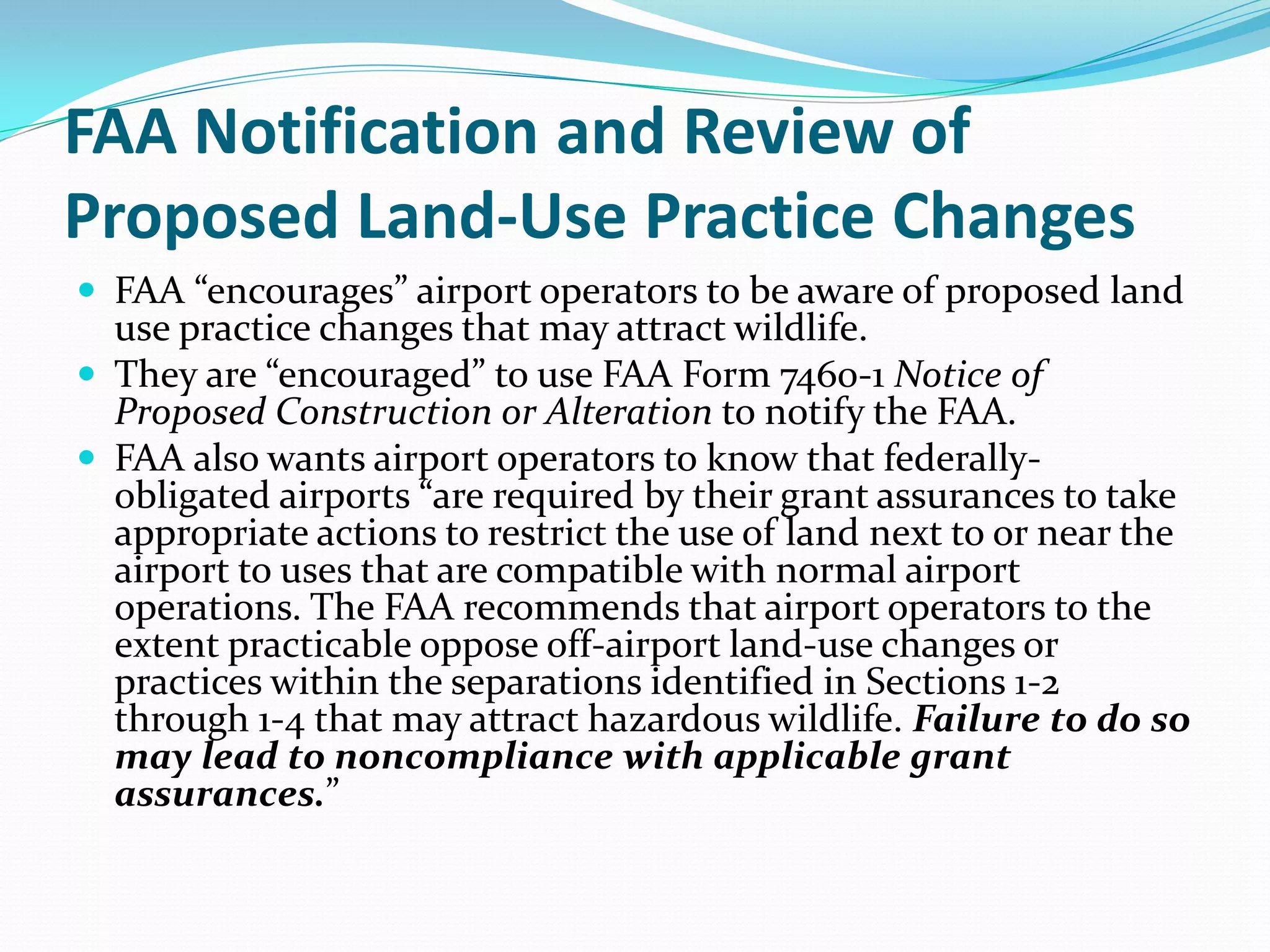 FAA Notification and Review of
Proposed Land-Use Practice Changes
 FAA “encourages” airport operators to be aware of proposed land
  use practice changes that may attract wildlife.
 They are “encouraged” to use FAA Form 7460-1 Notice of
  Proposed Construction or Alteration to notify the FAA.
 FAA also wants airport operators to know that federally-
  obligated airports “are required by their grant assurances to take
  appropriate actions to restrict the use of land next to or near the
  airport to uses that are compatible with normal airport
  operations. The FAA recommends that airport operators to the
  extent practicable oppose off-airport land-use changes or
  practices within the separations identified in Sections 1-2
  through 1-4 that may attract hazardous wildlife. Failure to do so
  may lead to noncompliance with applicable grant
  assurances.”
 