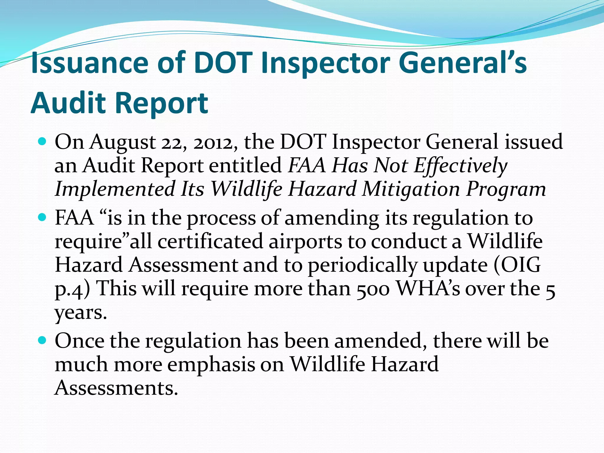 Issuance of DOT Inspector General’s
Audit Report
 On August 22, 2012, the DOT Inspector General issued
  an Audit Report entitled FAA Has Not Effectively
  Implemented Its Wildlife Hazard Mitigation Program
 FAA “is in the process of amending its regulation to
  require”all certificated airports to conduct a Wildlife
  Hazard Assessment and to periodically update (OIG
  p.4) This will require more than 500 WHA’s over the 5
  years.
 Once the regulation has been amended, there will be
  much more emphasis on Wildlife Hazard
  Assessments.
 