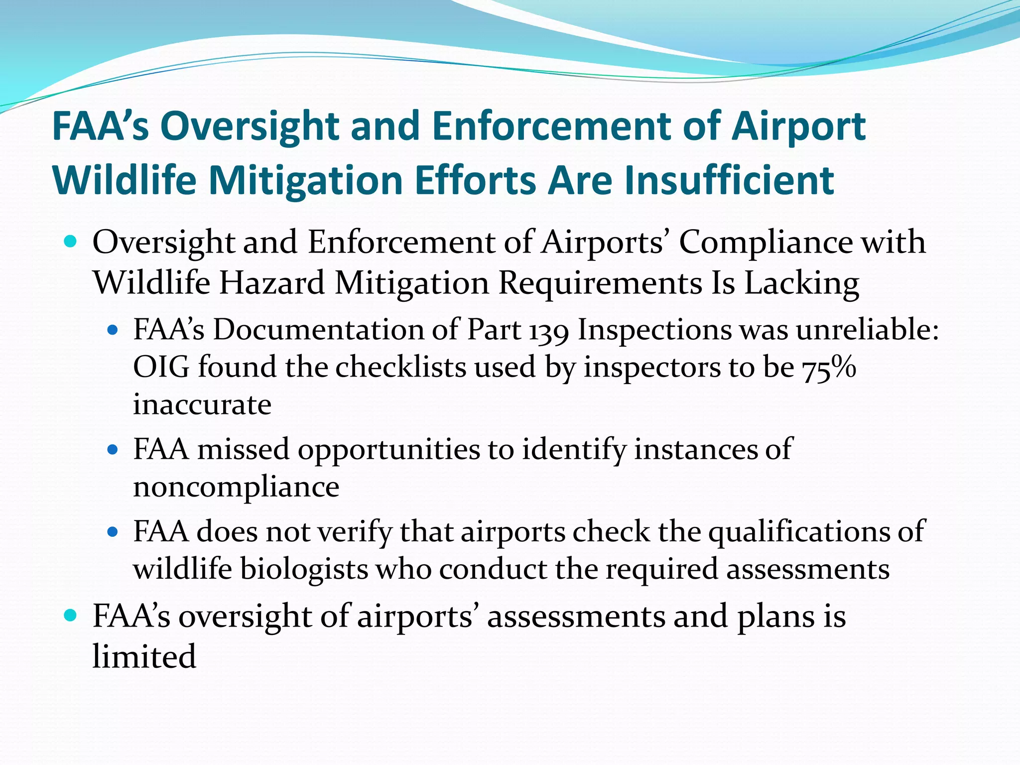 FAA’s Oversight and Enforcement of Airport
Wildlife Mitigation Efforts Are Insufficient
 Oversight and Enforcement of Airports’ Compliance with
  Wildlife Hazard Mitigation Requirements Is Lacking
    FAA’s Documentation of Part 139 Inspections was unreliable:
     OIG found the checklists used by inspectors to be 75%
     inaccurate
    FAA missed opportunities to identify instances of
     noncompliance
    FAA does not verify that airports check the qualifications of
     wildlife biologists who conduct the required assessments
 FAA’s oversight of airports’ assessments and plans is
  limited
 