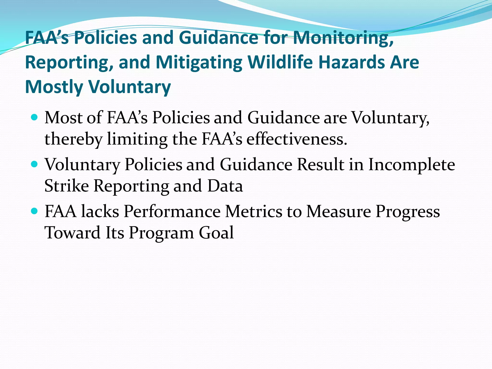FAA’s Policies and Guidance for Monitoring,
Reporting, and Mitigating Wildlife Hazards Are
Mostly Voluntary
 Most of FAA’s Policies and Guidance are Voluntary,
  thereby limiting the FAA’s effectiveness.
 Voluntary Policies and Guidance Result in Incomplete
  Strike Reporting and Data
 FAA lacks Performance Metrics to Measure Progress
  Toward Its Program Goal
 