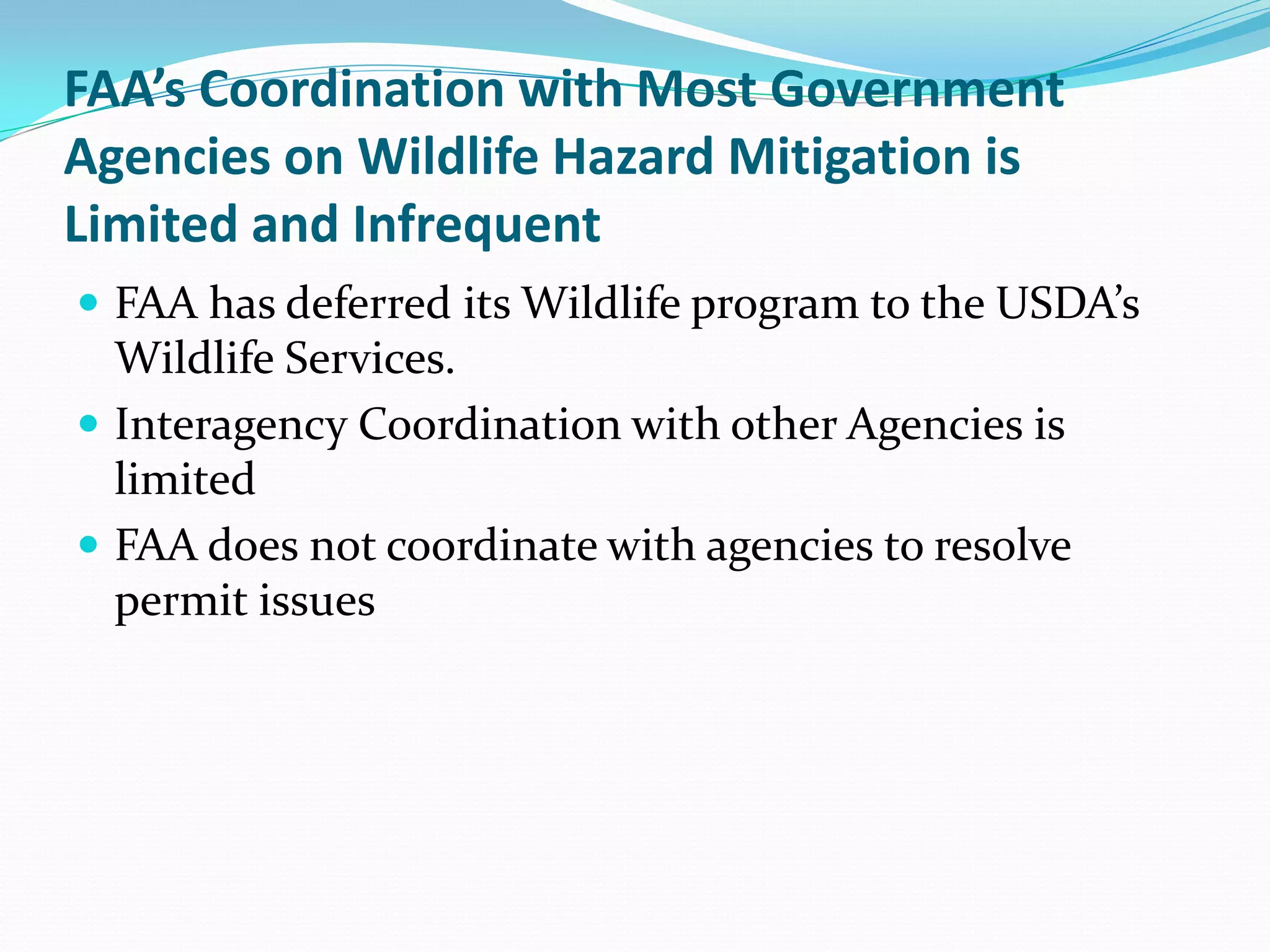 FAA’s Coordination with Most Government
Agencies on Wildlife Hazard Mitigation is
Limited and Infrequent
 FAA has deferred its Wildlife program to the USDA’s
  Wildlife Services.
 Interagency Coordination with other Agencies is
  limited
 FAA does not coordinate with agencies to resolve
  permit issues
 