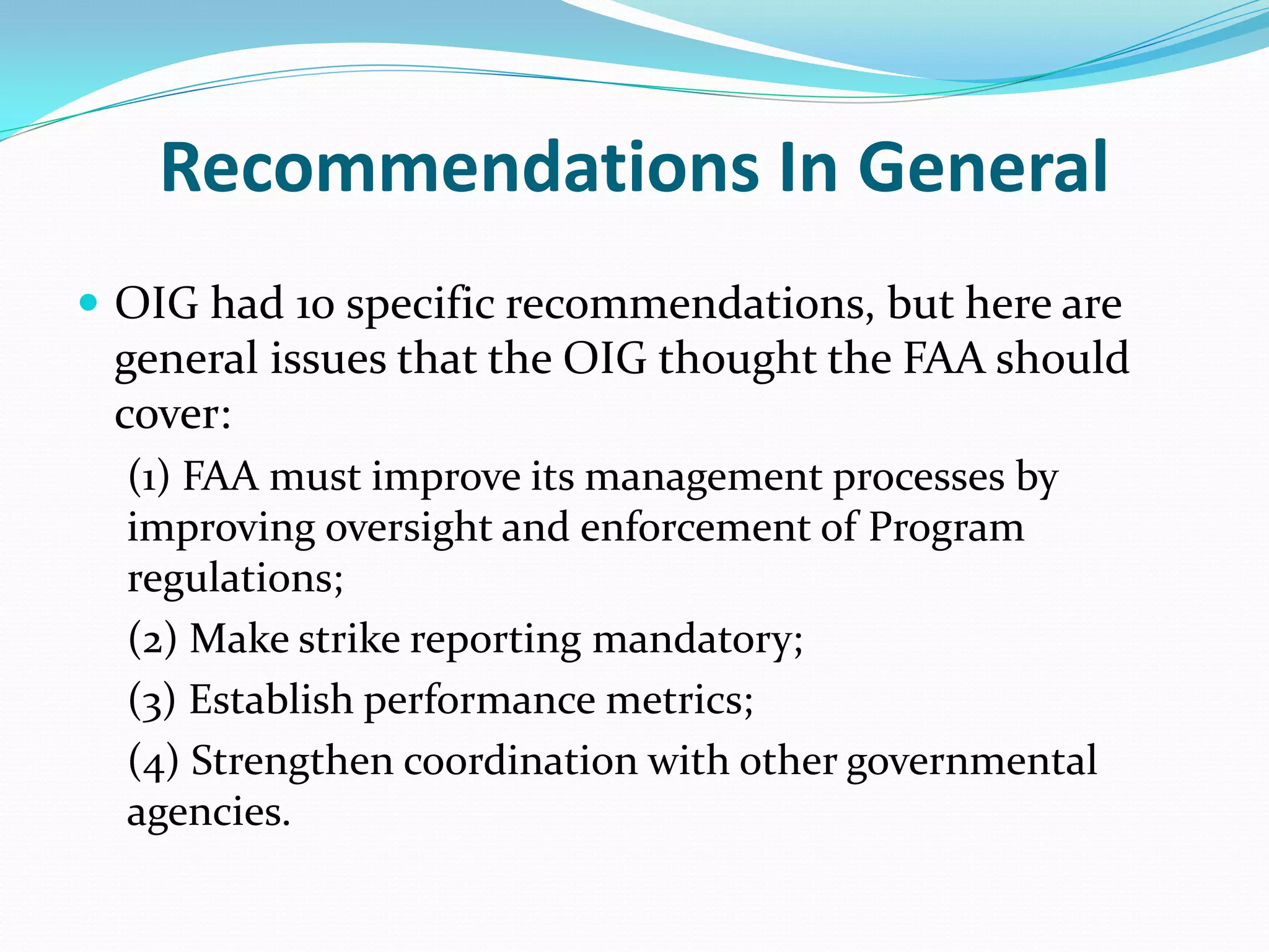 Recommendations In General
 OIG had 10 specific recommendations, but here are
 general issues that the OIG thought the FAA should
 cover:
  (1) FAA must improve its management processes by
  improving oversight and enforcement of Program
  regulations;
  (2) Make strike reporting mandatory;
  (3) Establish performance metrics;
  (4) Strengthen coordination with other governmental
  agencies.
 