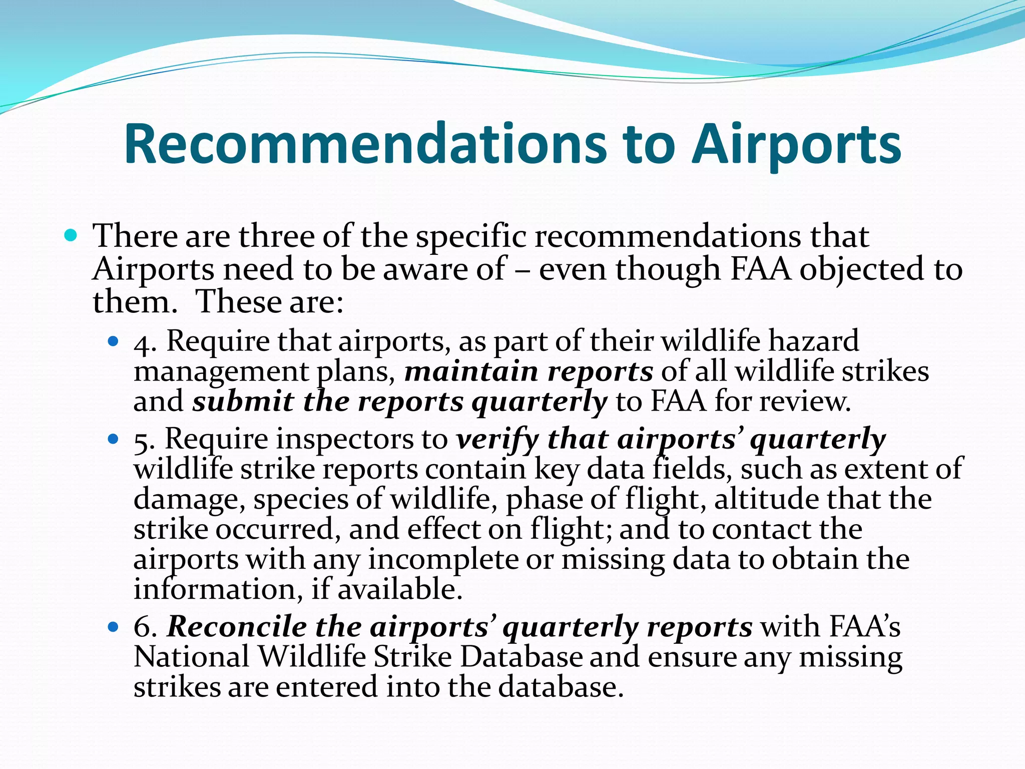 Recommendations to Airports
 There are three of the specific recommendations that
  Airports need to be aware of – even though FAA objected to
  them. These are:
   4. Require that airports, as part of their wildlife hazard
    management plans, maintain reports of all wildlife strikes
    and submit the reports quarterly to FAA for review.
   5. Require inspectors to verify that airports’ quarterly
    wildlife strike reports contain key data fields, such as extent of
    damage, species of wildlife, phase of flight, altitude that the
    strike occurred, and effect on flight; and to contact the
    airports with any incomplete or missing data to obtain the
    information, if available.
   6. Reconcile the airports’ quarterly reports with FAA’s
    National Wildlife Strike Database and ensure any missing
    strikes are entered into the database.
 
