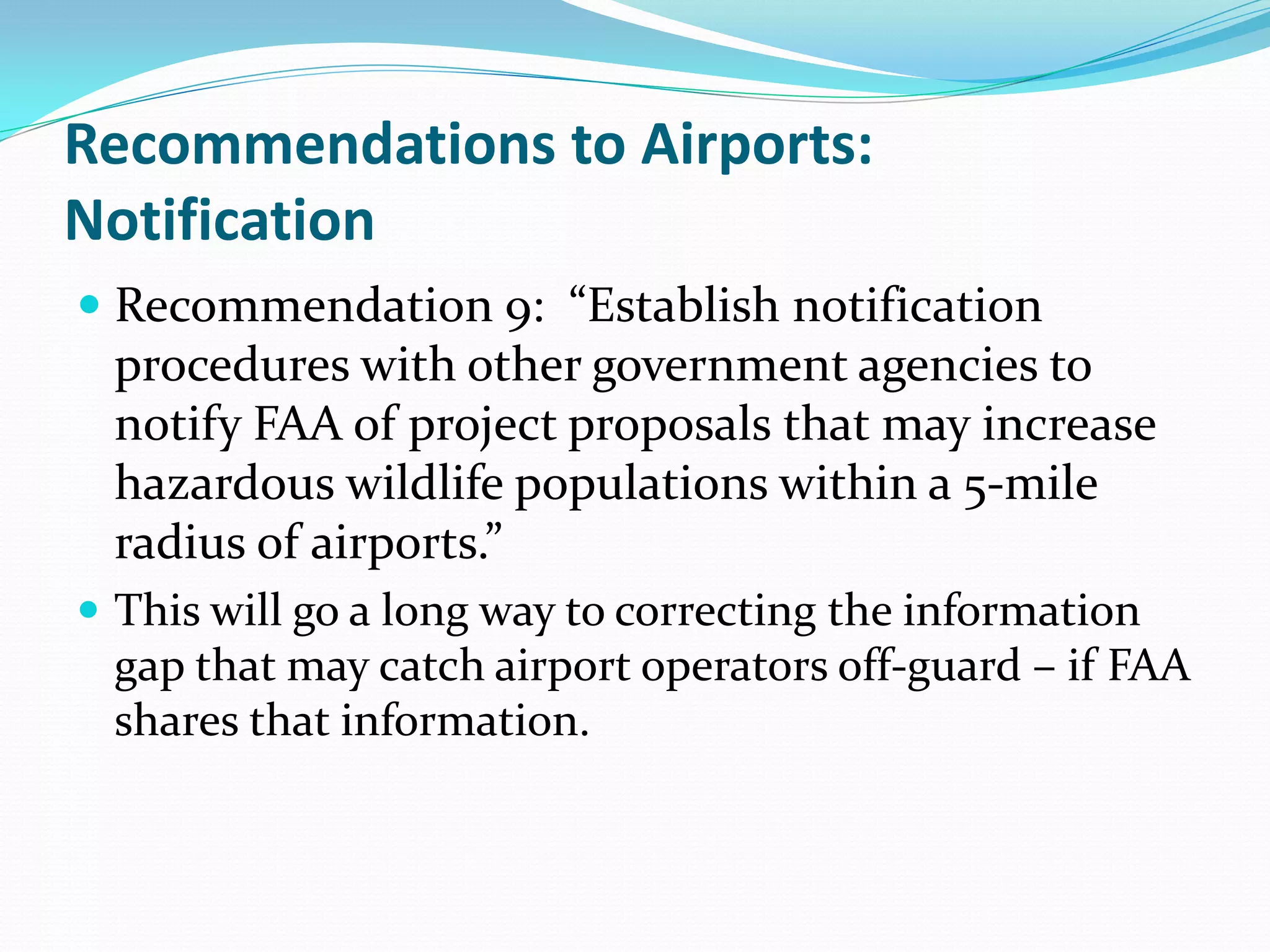 Recommendations to Airports:
Notification
 Recommendation 9: “Establish notification
  procedures with other government agencies to
  notify FAA of project proposals that may increase
  hazardous wildlife populations within a 5-mile
  radius of airports.”
 This will go a long way to correcting the information
  gap that may catch airport operators off-guard – if FAA
  shares that information.
 