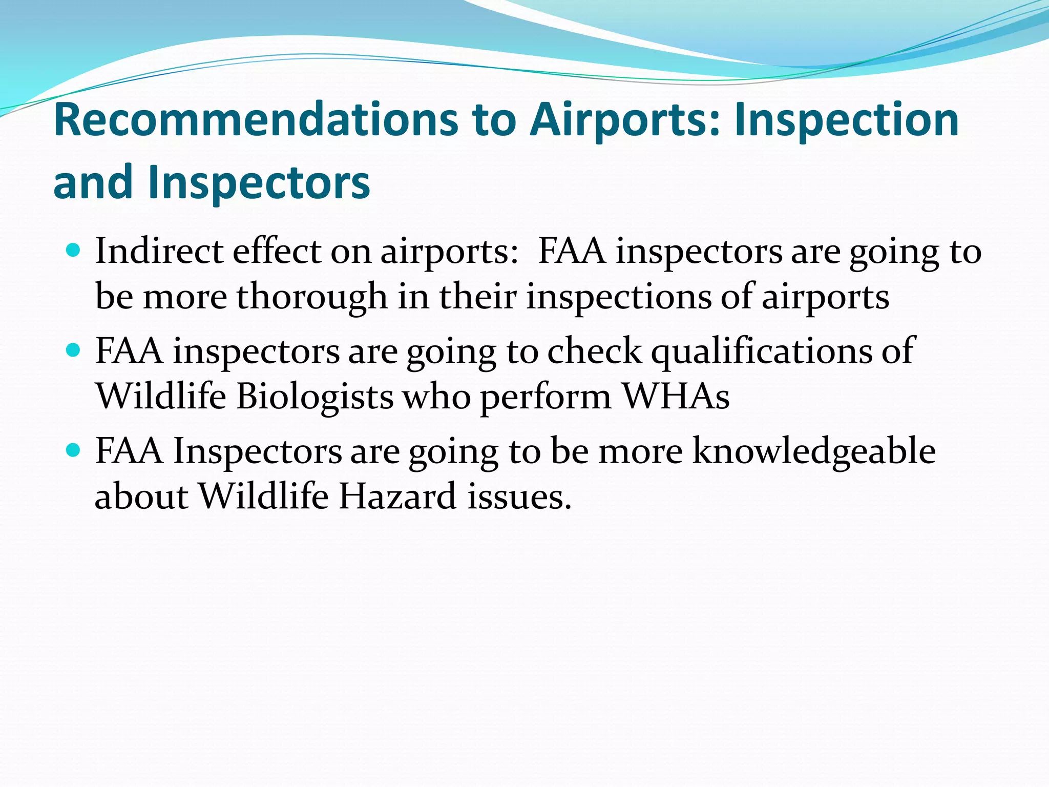 Recommendations to Airports: Inspection
and Inspectors
 Indirect effect on airports: FAA inspectors are going to
  be more thorough in their inspections of airports
 FAA inspectors are going to check qualifications of
  Wildlife Biologists who perform WHAs
 FAA Inspectors are going to be more knowledgeable
  about Wildlife Hazard issues.
 