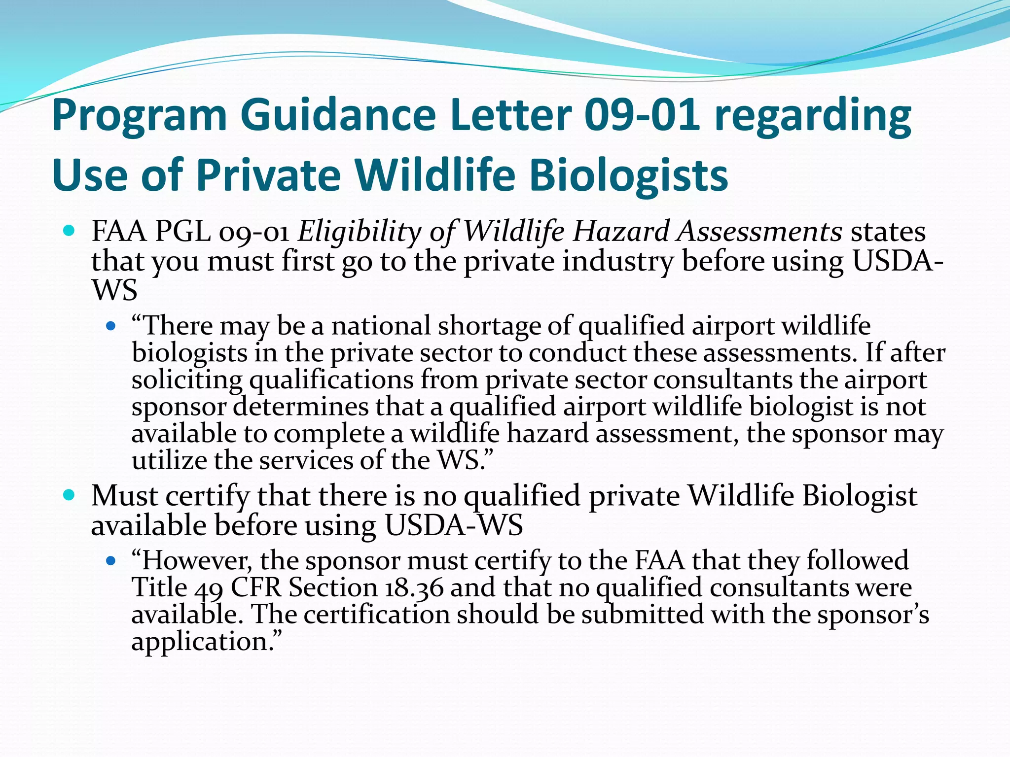 Program Guidance Letter 09-01 regarding
Use of Private Wildlife Biologists
 FAA PGL 09-01 Eligibility of Wildlife Hazard Assessments states
  that you must first go to the private industry before using USDA-
  WS
    “There may be a national shortage of qualified airport wildlife
     biologists in the private sector to conduct these assessments. If after
     soliciting qualifications from private sector consultants the airport
     sponsor determines that a qualified airport wildlife biologist is not
     available to complete a wildlife hazard assessment, the sponsor may
     utilize the services of the WS.”
 Must certify that there is no qualified private Wildlife Biologist
  available before using USDA-WS
    “However, the sponsor must certify to the FAA that they followed
     Title 49 CFR Section 18.36 and that no qualified consultants were
     available. The certification should be submitted with the sponsor’s
     application.”
 