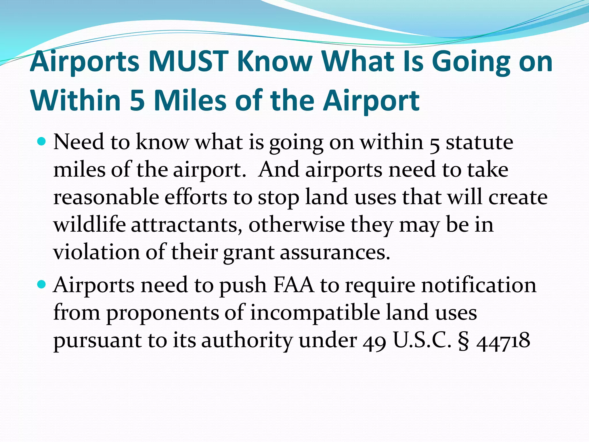 Airports MUST Know What Is Going on
Within 5 Miles of the Airport
 Need to know what is going on within 5 statute
  miles of the airport. And airports need to take
  reasonable efforts to stop land uses that will create
  wildlife attractants, otherwise they may be in
  violation of their grant assurances.
 Airports need to push FAA to require notification
  from proponents of incompatible land uses
  pursuant to its authority under 49 U.S.C. § 44718
 