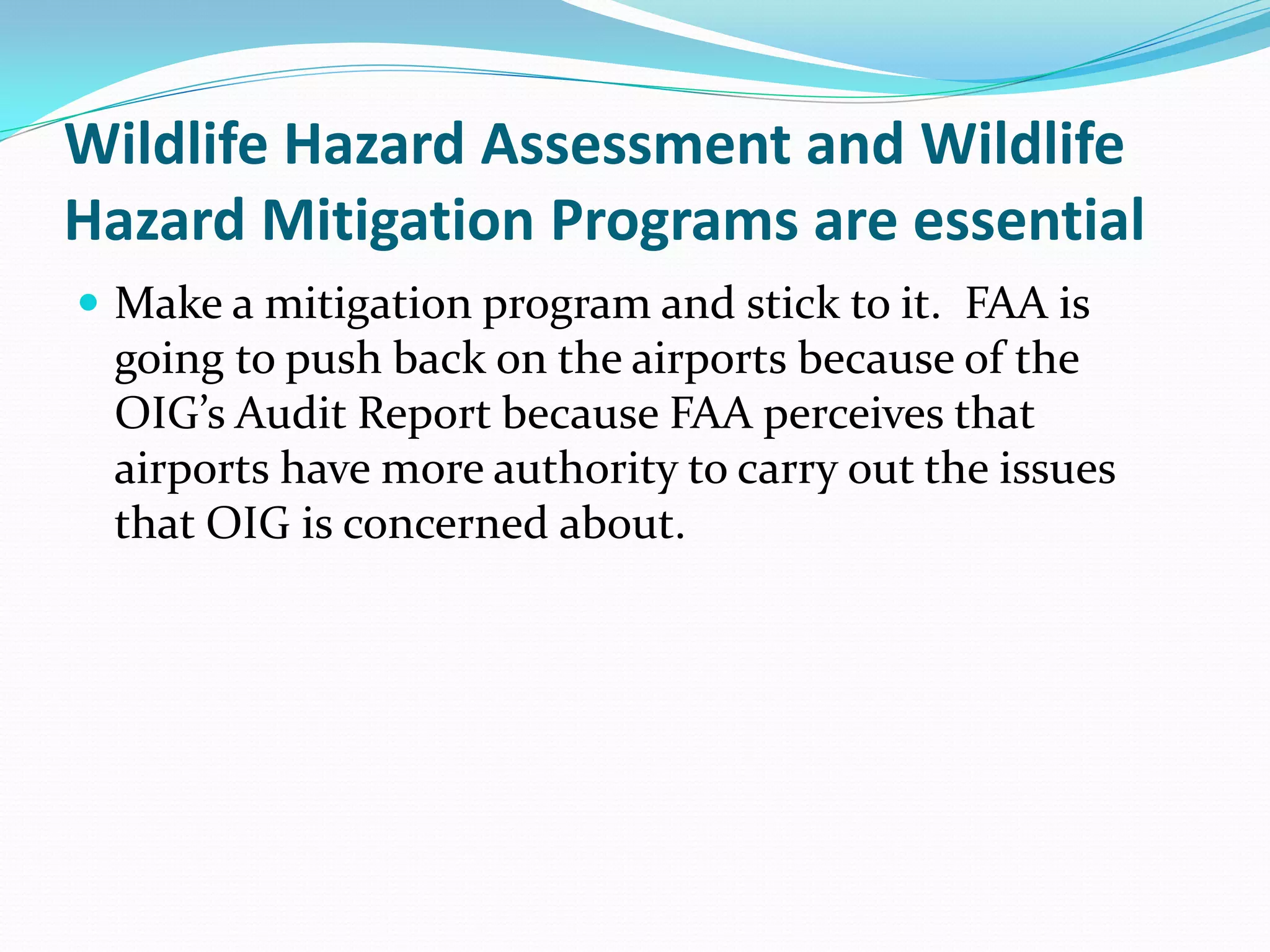 Wildlife Hazard Assessment and Wildlife
Hazard Mitigation Programs are essential
 Make a mitigation program and stick to it. FAA is
 going to push back on the airports because of the
 OIG’s Audit Report because FAA perceives that
 airports have more authority to carry out the issues
 that OIG is concerned about.
 