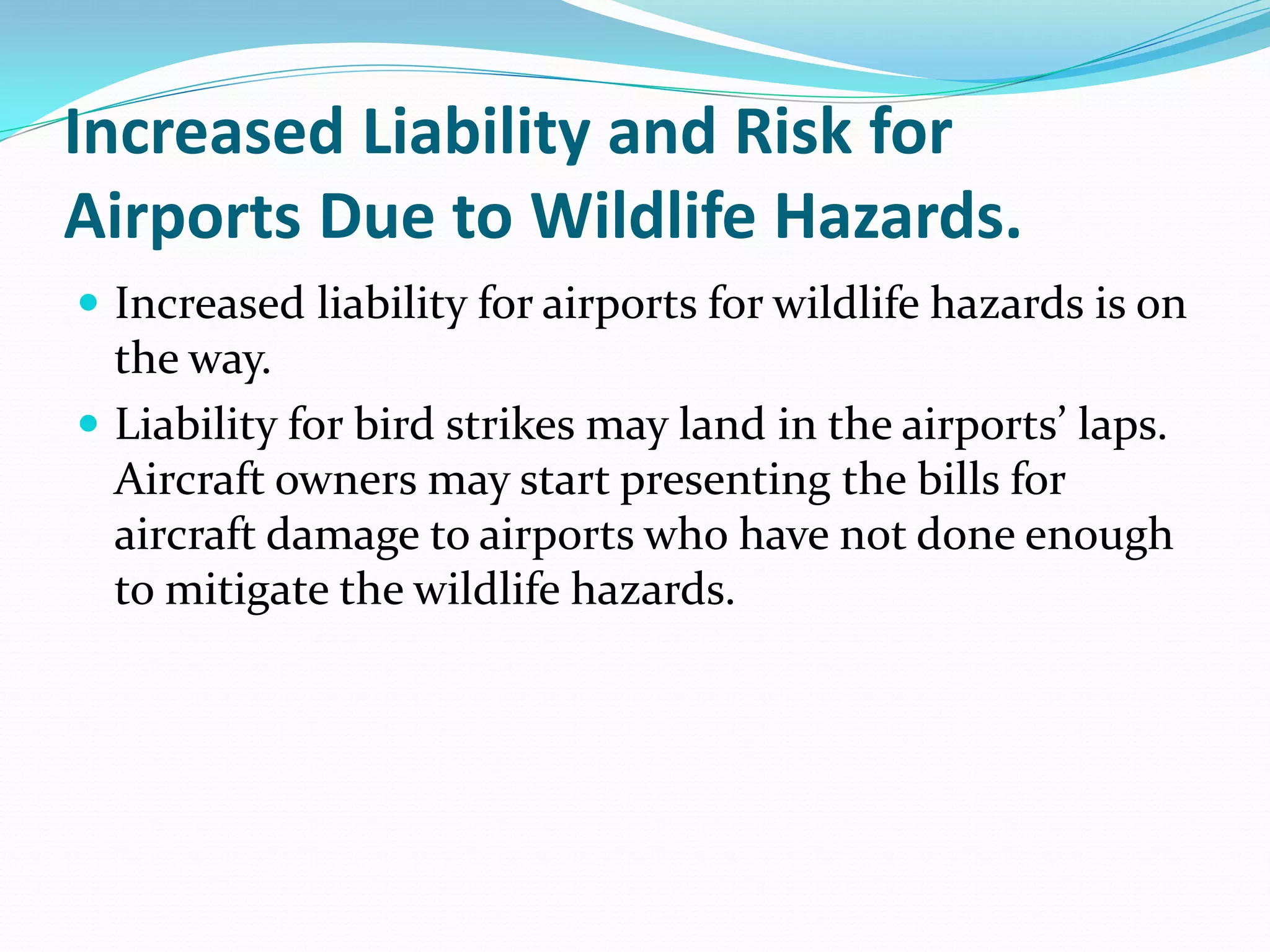 Increased Liability and Risk for
Airports Due to Wildlife Hazards.
 Increased liability for airports for wildlife hazards is on
  the way.
 Liability for bird strikes may land in the airports’ laps.
  Aircraft owners may start presenting the bills for
  aircraft damage to airports who have not done enough
  to mitigate the wildlife hazards.
 