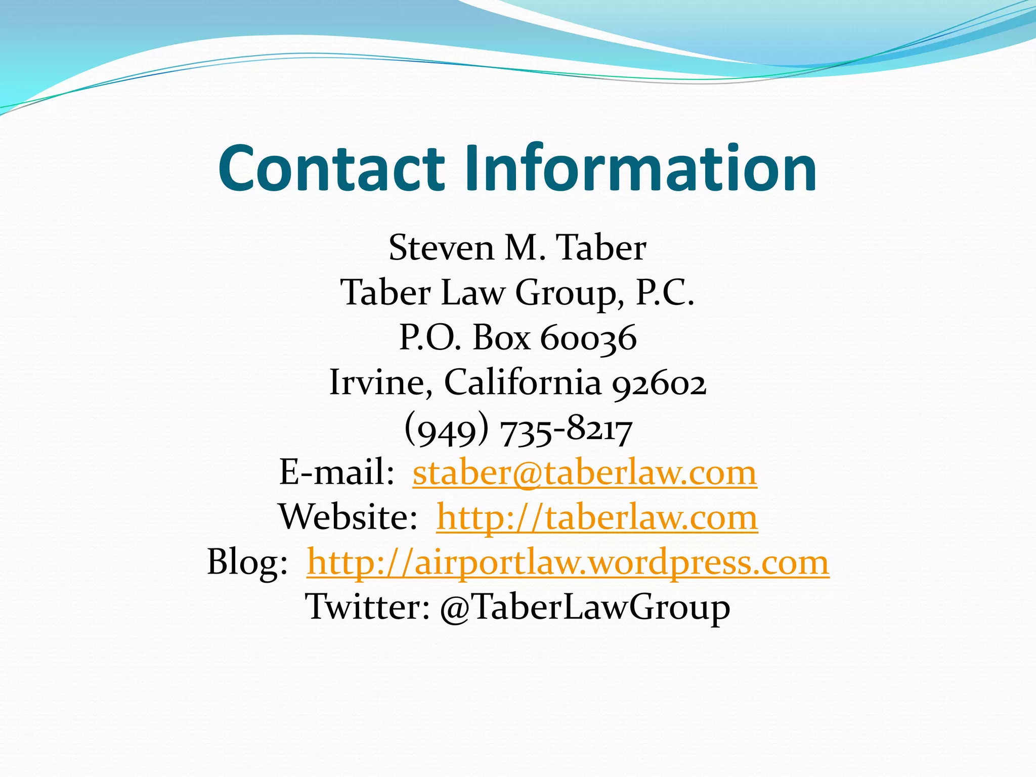 Contact Information
           Steven M. Taber
        Taber Law Group, P.C.
            P.O. Box 60036
       Irvine, California 92602
            (949) 735-8217
    E-mail: staber@taberlaw.com
    Website: http://taberlaw.com
Blog: http://airportlaw.wordpress.com
      Twitter: @TaberLawGroup
 