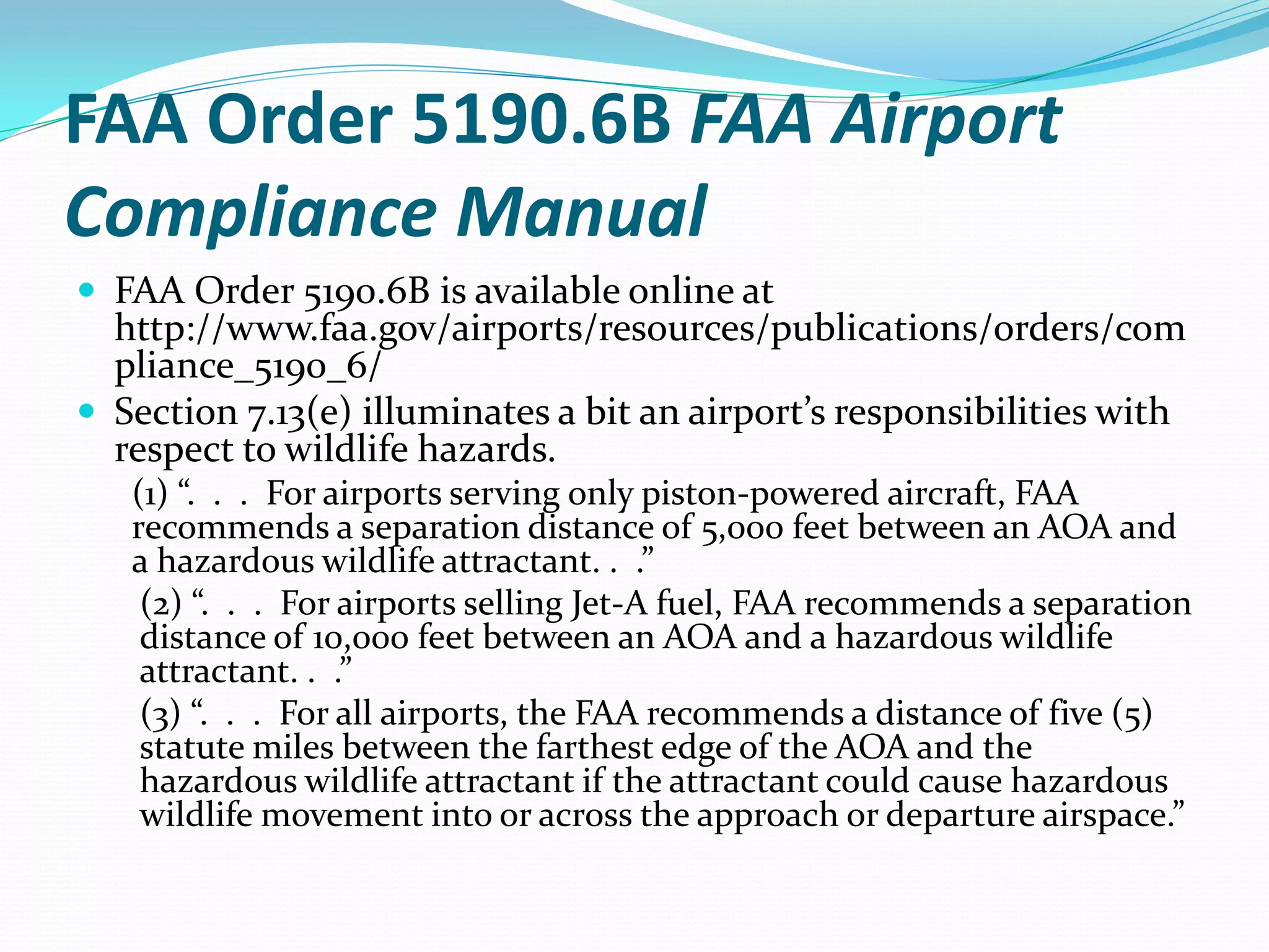FAA Order 5190.6B FAA Airport
Compliance Manual
 FAA Order 5190.6B is available online at
  http://www.faa.gov/airports/resources/publications/orders/com
  pliance_5190_6/
 Section 7.13(e) illuminates a bit an airport’s responsibilities with
  respect to wildlife hazards.
   (1) “. . . For airports serving only piston-powered aircraft, FAA
   recommends a separation distance of 5,000 feet between an AOA and
   a hazardous wildlife attractant. . .”
    (2) “. . . For airports selling Jet-A fuel, FAA recommends a separation
    distance of 10,000 feet between an AOA and a hazardous wildlife
    attractant. . .”
    (3) “. . . For all airports, the FAA recommends a distance of five (5)
    statute miles between the farthest edge of the AOA and the
    hazardous wildlife attractant if the attractant could cause hazardous
    wildlife movement into or across the approach or departure airspace.”
 