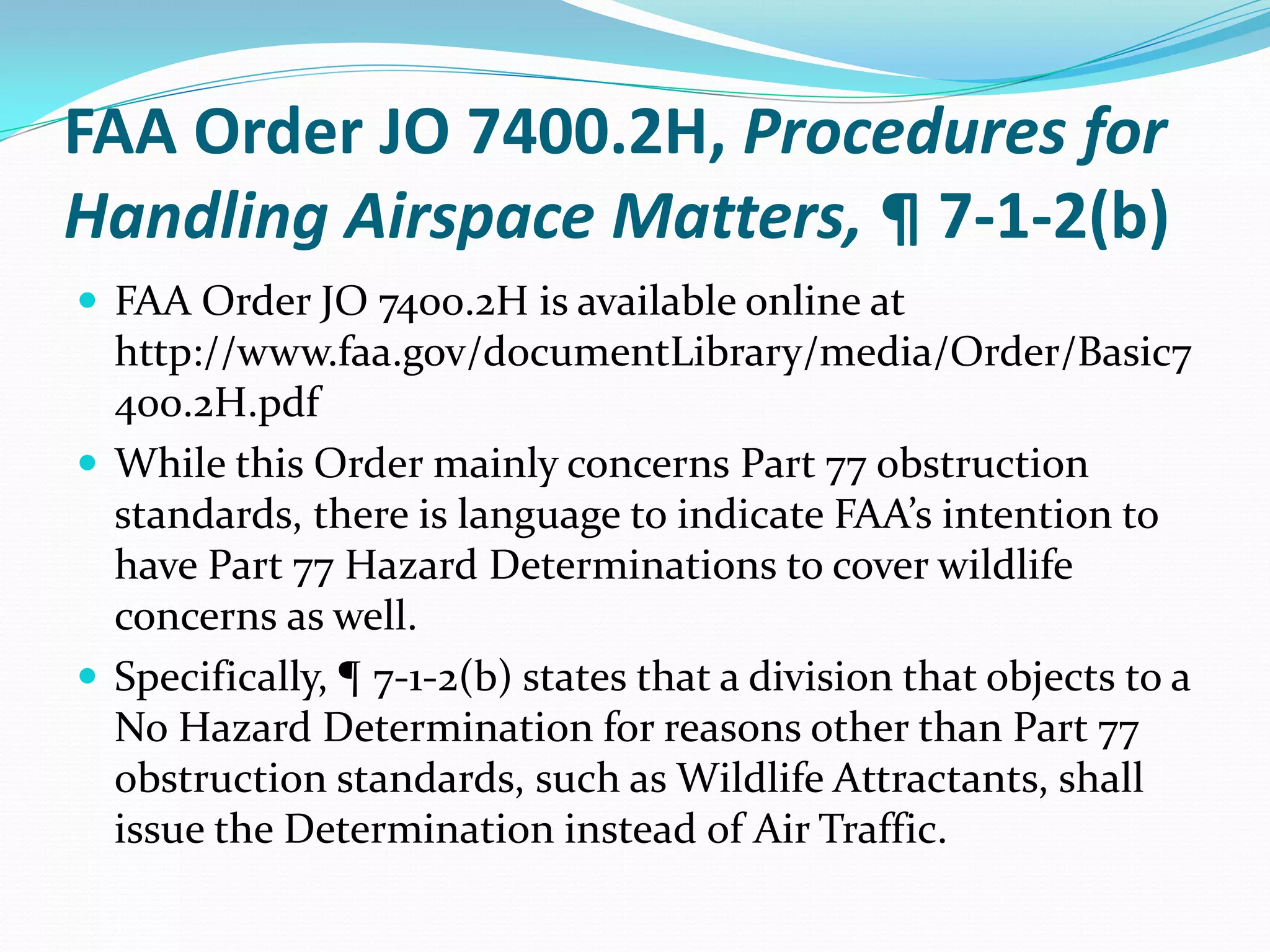 FAA Order JO 7400.2H, Procedures for
Handling Airspace Matters, ¶ 7-1-2(b)
 FAA Order JO 7400.2H is available online at
  http://www.faa.gov/documentLibrary/media/Order/Basic7
  400.2H.pdf
 While this Order mainly concerns Part 77 obstruction
  standards, there is language to indicate FAA’s intention to
  have Part 77 Hazard Determinations to cover wildlife
  concerns as well.
 Specifically, ¶ 7-1-2(b) states that a division that objects to a
  No Hazard Determination for reasons other than Part 77
  obstruction standards, such as Wildlife Attractants, shall
  issue the Determination instead of Air Traffic.
 