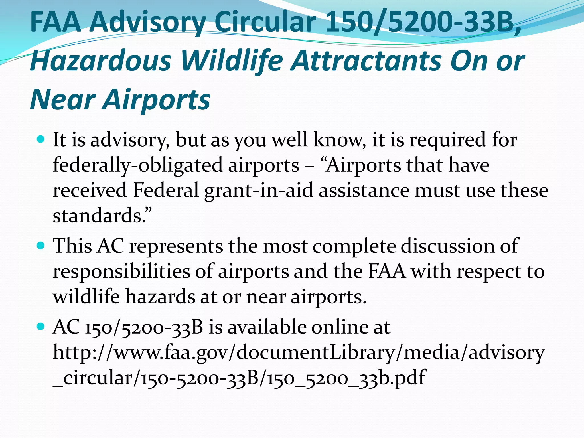 FAA Advisory Circular 150/5200-33B,
Hazardous Wildlife Attractants On or
Near Airports
 It is advisory, but as you well know, it is required for
  federally-obligated airports – “Airports that have
  received Federal grant-in-aid assistance must use these
  standards.”
 This AC represents the most complete discussion of
  responsibilities of airports and the FAA with respect to
  wildlife hazards at or near airports.
 AC 150/5200-33B is available online at
  http://www.faa.gov/documentLibrary/media/advisory
  _circular/150-5200-33B/150_5200_33b.pdf
 