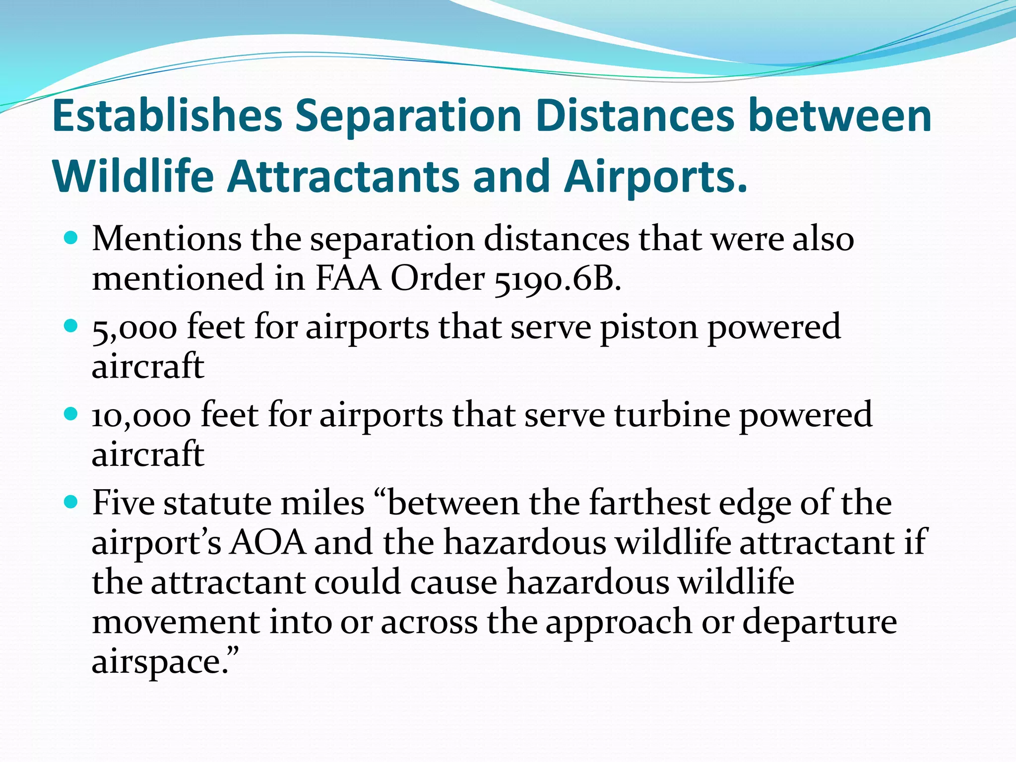 Establishes Separation Distances between
Wildlife Attractants and Airports.
 Mentions the separation distances that were also
  mentioned in FAA Order 5190.6B.
 5,000 feet for airports that serve piston powered
  aircraft
 10,000 feet for airports that serve turbine powered
  aircraft
 Five statute miles “between the farthest edge of the
  airport’s AOA and the hazardous wildlife attractant if
  the attractant could cause hazardous wildlife
  movement into or across the approach or departure
  airspace.”
 