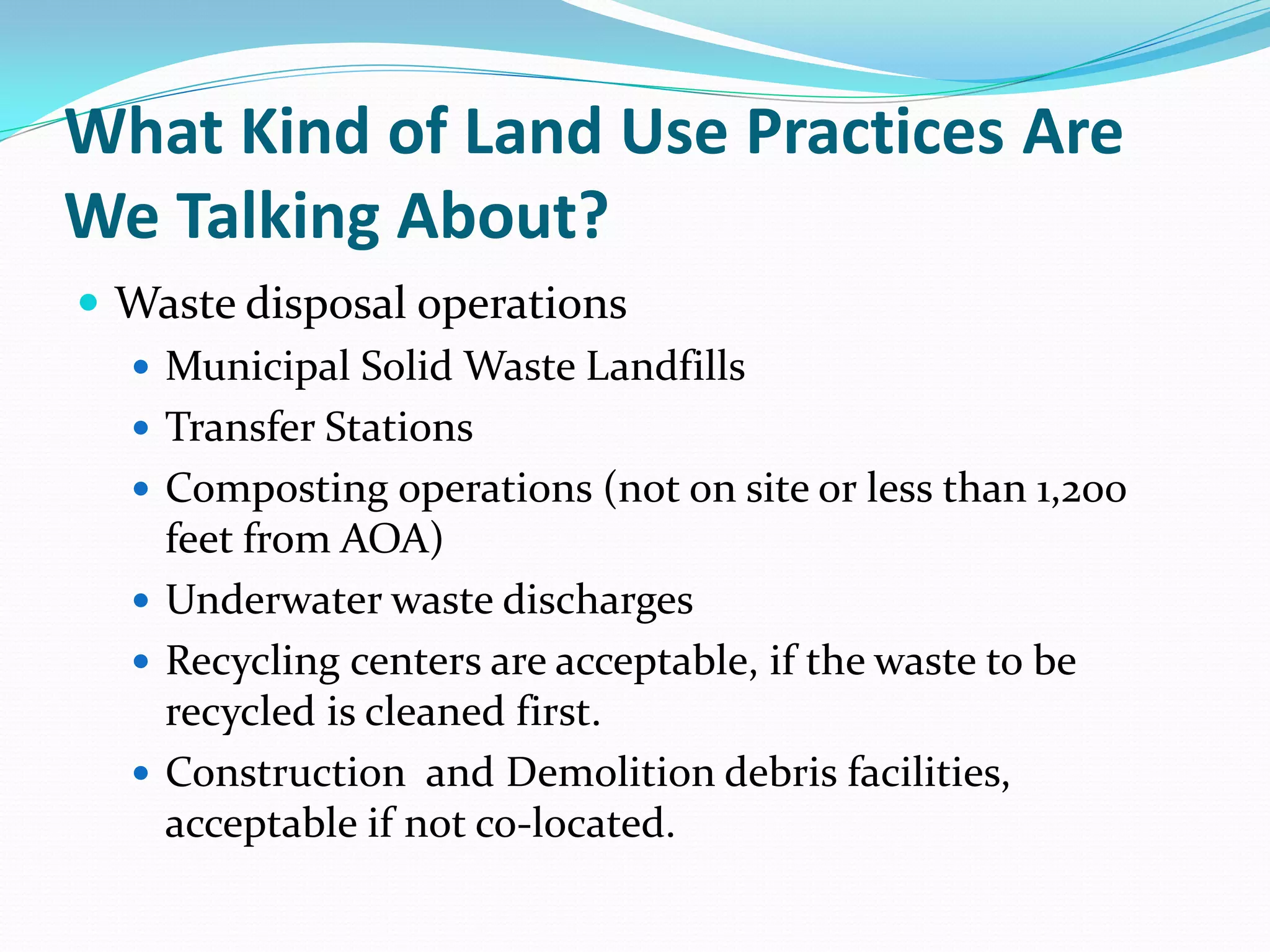 What Kind of Land Use Practices Are
We Talking About?
 Waste disposal operations
   Municipal Solid Waste Landfills
   Transfer Stations
   Composting operations (not on site or less than 1,200
    feet from AOA)
   Underwater waste discharges
   Recycling centers are acceptable, if the waste to be
    recycled is cleaned first.
   Construction and Demolition debris facilities,
    acceptable if not co-located.
 