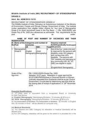 Wildlife Institute of India (WII) RECRUITMENT¬ OF STENOGRAPHER GRADE-II 
Advt. No. ADM/2012-13/15 
RECRUITMENT OF STENOGRAPHER GRADE-II 
The Wildlife Institute of India, Dehradun an Autonomous Institution of the Ministry of Environment, Forests and Climate Change, Government of India. The Institute invites applications from eligible Indian citizens for four post of Stenographer Grade II on direct recruitment basis in the Pay Band – 1 (Rs. 5200-20200) with Grade Pay of Rs. 2400 plus allowances as admissible. The requirements for the post are as under: 
NAME OF POST AND NUMBER OF VACANCIES AND THEIR RESERVATION 
Sl. No. 
Name of the Post 
Categories and number of vacancies 
Vacancy reserved forOrthopedically Handicapped (OH) persons 
UR 
OBC 
Total 
1. 
Stenographer Grade II 
3 
(English Stenography) 
1 
(Hindi Stenography) 
4 
Out of the four posts one post is reserved for the persons with disability under OH category with not less than 40% disability. The persons with ‘OH’ disability and belonging to any community (UR, SC, ST, OBC) are eligible to apply. 
(English/Hindi Stenography) 
Scale of Pay : PB-1 (5200-20200+Grade Pay 2400 
Age limit : Between 18-27 years. Relaxation in upper age limit for SC/ST/OBC/PWD/Widows or Divorced Women or Women Judicially separated from Husbands shall be as per Central Government. Crucial date for determining age limit shall be the closing date of receipt of applications i.e. 28th November 2014. 
Essential Qualifications: 
(i) 12th Class pass or equivalent from a recognized Board or University (ii) Skill Test Norms: 
(a) English Stenography: Stenography/Dictation: 10 minutes @ 80 w.p.m. 
(b) Hindi Stenography: Stenography/Dictation: 10 minutes @ 80 w.p.m. 
(c) For transcription of Dictation: For transcription of dictation, 50 minutes in English and 65 minutes in Hindi will be allowed on computer only. 
(iii) Medical Standards 
(a) For General and OBC Category no relaxation in medical standards will be allowed and 
(b) For OH Category, relaxation will be given to the extent it is provided for in the  