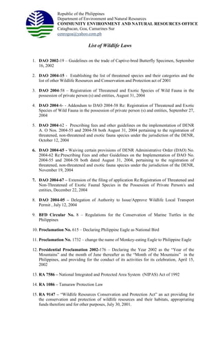 Republic of the Philippines
Department of Environment and Natural Resources
COMMUNITY ENVIRONMENT AND NATURAL RESOURCES OFFICE
Catagbacan, Goa, Camarines Sur
cenrogoa@yahoo.com.ph
List of Wildlife Laws
1. DAO 2002-19 – Guidelines on the trade of Captive-bred Butterfly Specimen, September
16, 2002
2. DAO 2004-15 - Establishing the list of threatened species and their categories and the
list of other Wildlife Resources and Conservation and Protection act of 2001
3. DAO 2004-58 – Registration of Threatened and Exotic Species of Wild Fauna in the
possession of private person (s) and entities, August 31, 2004
4. DAO 2004-6- - Addendum to DAO 2004-58 Re: Registration of Threatened and Exotic
Species of Wild Fauna in the possession of private person (s) and entities, September 27,
2004
5. DAO 2004-62 - Prescribing fees and other guidelines on the implementation of DENR
A. O Nos. 2004-55 and 2004-58 both August 31, 2004 pertaining to the registration of
threatened, non-threatened and exotic fauna species under the jurisdiction of the DENR,
October 12, 2004
6. DAO 2004-65 - Waiving certain provisions of DENR Administrative Order (DAO) No.
2004-62 Re:Prescribing Fees and other Guidelines on the Implementation of DAO No.
2004-55 and 2004-58 both dated August 31, 2004, pertaining to the registration of
threatened, non-threatened and exotic fauna species under the jurisdiction of the DENR,
November 19, 2004
7. DAO 2004-67 – Extension of the filing of application Re:Registration of Threatened and
Non-Threatened of Exotic Faunal Species in the Possession of Private Person/s and
entities, December 22, 2004
8. DAO 2004-05 – Delegation of Authority to Issue/Approve Wildlife Local Transport
Permit , July 12, 2004
9. BFD Circular No. 8 – Regulations for the Conservation of Marine Turtles in the
Philippines
10. Proclamation No. 615 – Declaring Philippine Eagle as National Bird
11. Proclamation No. 1732 – change the name of Monkey-eating Eagle to Philippine Eagle
12. Presidential Proclamation 2002-176 – Declaring the Year 2002 as the “Year of the
Mountains” and the month of June thereafter as the “Month of the Mountains” in the
Philippines, and providing for the conduct of its activities for its celebration, April 15,
2002
13. RA 7586 – National Integrated and Protected Area System (NIPAS) Act of 1992
14. RA 1086 – Tamaraw Protection Law
15. RA 9147 – “Wildlife Resources Conservation and Protection Act” an act providing for
the conservation and protection of wildlife resources and their habitats, appropriating
funds therefore and for other purposes, July 30, 2001.
 
