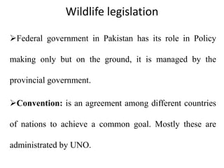 Wildlife legislation
Federal government in Pakistan has its role in Policy
making only but on the ground, it is managed by the
provincial government.
Convention: is an agreement among different countries
of nations to achieve a common goal. Mostly these are
administrated by UNO.
 