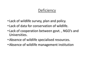 Deficiency
•Lack of wildlife survey, plan and policy.
•Lack of data for conservation of wildlife.
•Lack of cooperation between govt. , NGO’s and
Universities.
•Absence of wildlife specialised resources.
•Absence of wildlife management institution
 