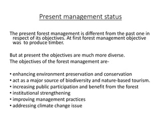 Present management status
The present forest management is different from the past one in
respect of its objectives. At first forest management objective
was to produce timber.
But at present the objectives are much more diverse.
The objectives of the forest management are-
• enhancing environment preservation and conservation
• act as a major source of biodiversity and nature-based tourism.
• increasing public participation and benefit from the forest
• institutional strengthening
• improving management practices
• addressing climate change issue
 