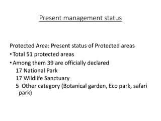 Present management status
Protected Area: Present status of Protected areas
•Total 51 protected areas
•Among them 39 are officially declared
17 National Park
17 Wildlife Sanctuary
5 Other category (Botanical garden, Eco park, safari
park)
 
