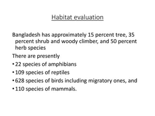 Habitat evaluation
Bangladesh has approximately 15 percent tree, 35
percent shrub and woody climber, and 50 percent
herb species
There are presently
•22 species of amphibians
•109 species of reptiles
•628 species of birds including migratory ones, and
•110 species of mammals.
 