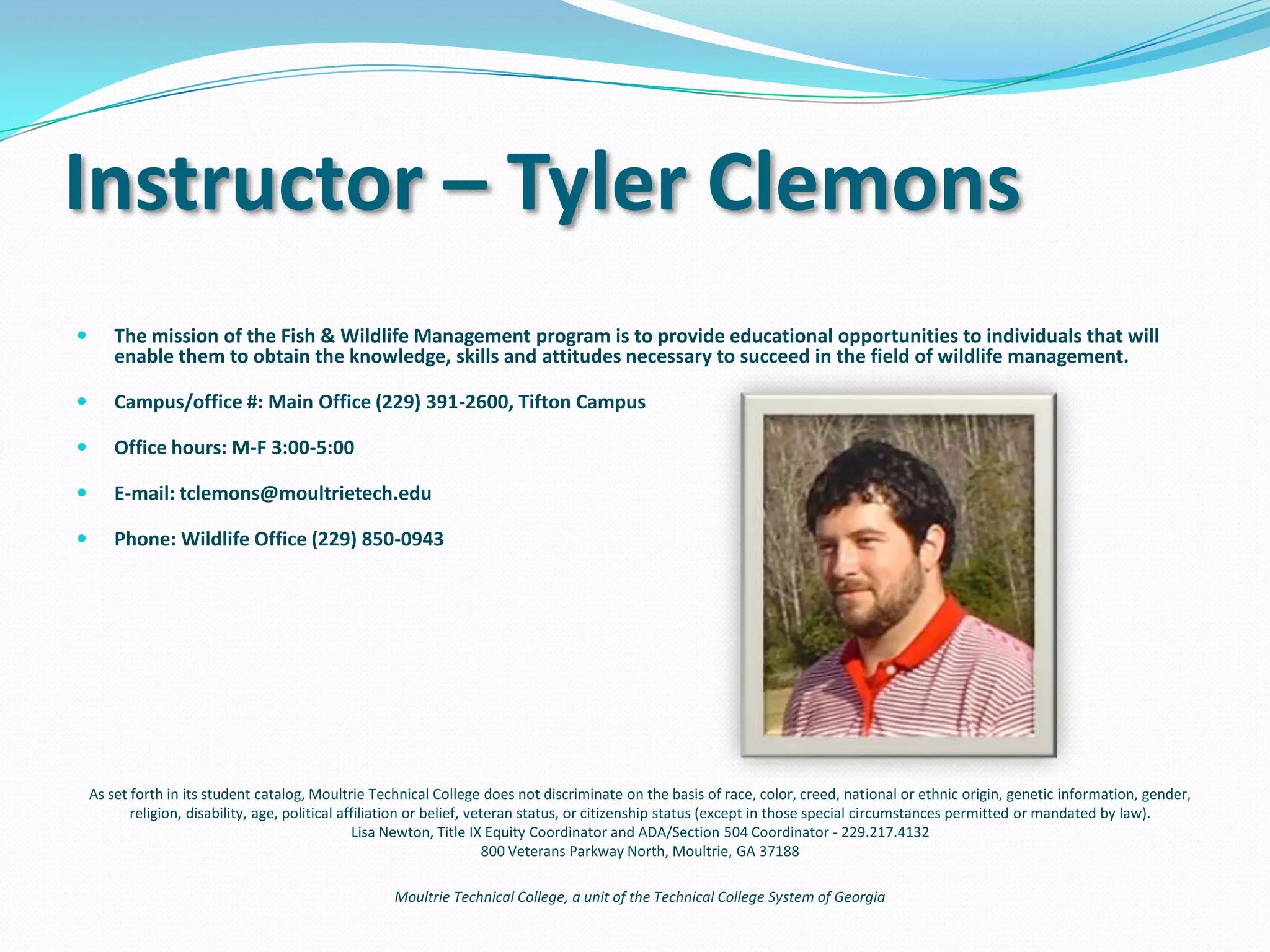 Frequently Asked Questions
Can I use this to become a game warden?
To become a game warden in the state of Georgia, a test is
required. Those who score highest move on to the next
stage of interviews. An Associate degree is required.
What will be expected of me once I graduate and have a
job in the wildlife field?
When you graduate, you will be considered a Wildlife
Technician. You will operate tractors and associated
implements, operate chainsaws, prescribe burn, guide
hunters, train dogs, create food plots, track wildlife
inventories, maintain grounds and many other various
duties.
 