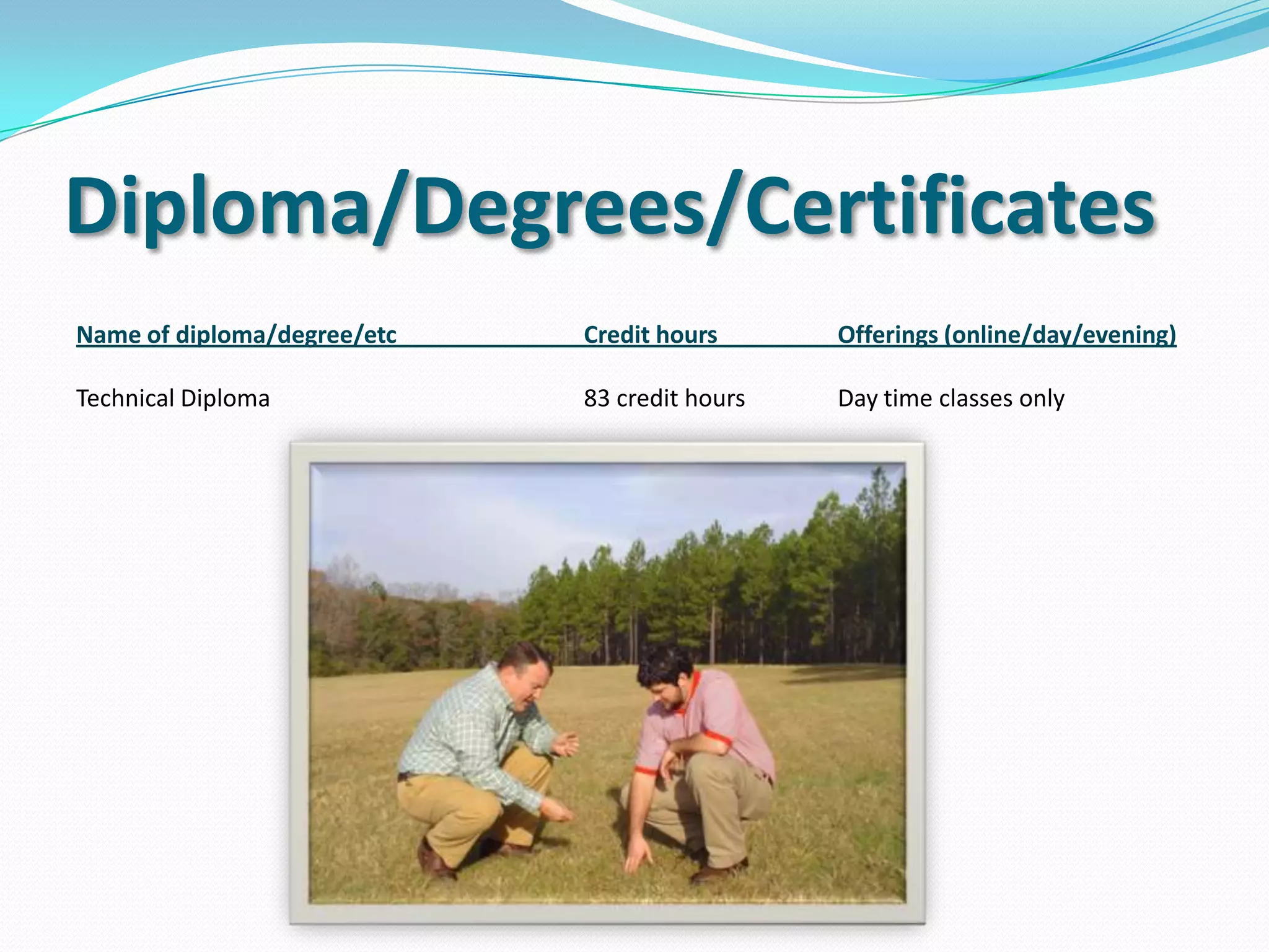 Timeline
For full time students, the program is 4 semesters (1 year
4 months).
Students have 1 semester of core classes (math, english,
computers, etc.) Then 3 semesters of wildlife-related
courses.
Courses include: Introduction to Wildlife & Plantation
Management, Plantation Operations, Equipment
Operation, Habitat Manipulation, Fisheries Management,
Dendrology, etc.
 