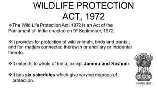 WILDLIFE PROTECTION
ACT, 1972
The Wild Life Protection Act, 1972 is an Act of the
Parliament of India enacted on 9th September, 1972.
It provides for protection of wild animals, birds and plants ;
and for matters connected therewith or ancillary or incidental
thereto.
It extends to whole of India, except Jammu and Kashmir.
It has six schedules which give varying degrees of
protection.
 